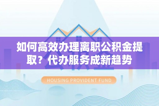 新干如何高效办理离职公积金提取？代办服务成新趋势